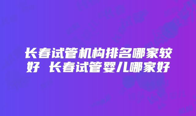 长春试管机构排名哪家较好 长春试管婴儿哪家好