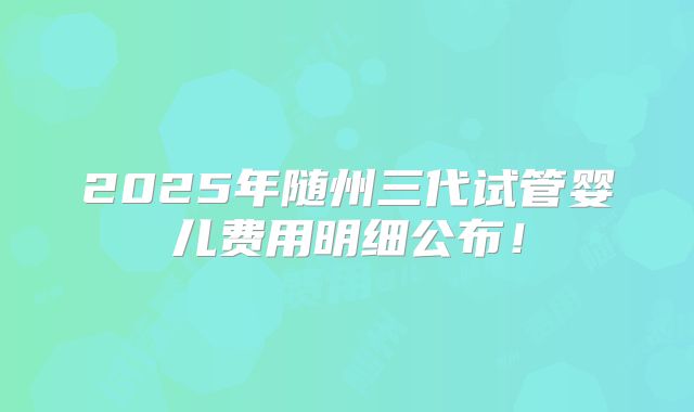 2025年随州三代试管婴儿费用明细公布！