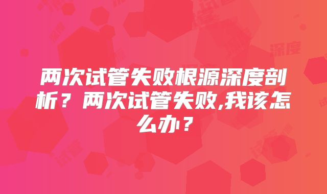 两次试管失败根源深度剖析？两次试管失败,我该怎么办？