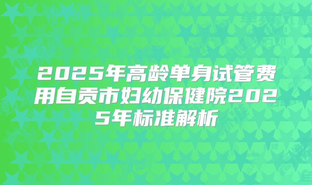 2025年高龄单身试管费用自贡市妇幼保健院2025年标准解析