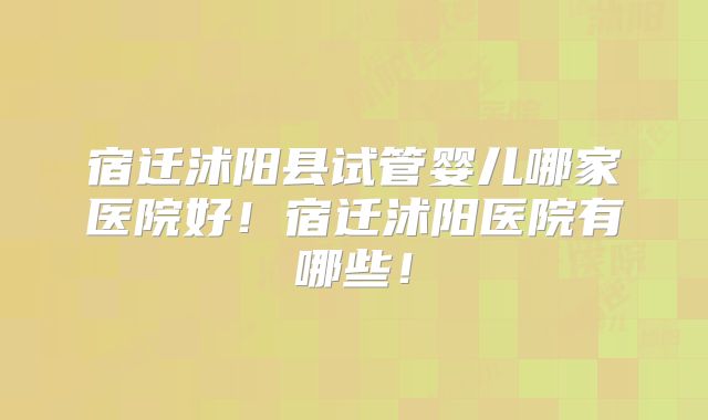 宿迁沭阳县试管婴儿哪家医院好！宿迁沭阳医院有哪些！