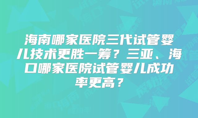海南哪家医院三代试管婴儿技术更胜一筹？三亚、海口哪家医院试管婴儿成功率更高？