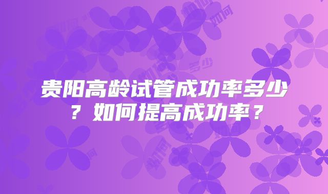 贵阳高龄试管成功率多少？如何提高成功率？