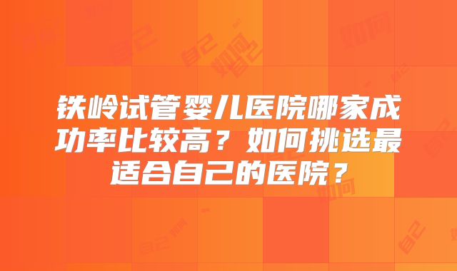铁岭试管婴儿医院哪家成功率比较高？如何挑选最适合自己的医院？