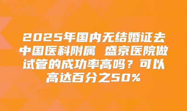 2025年国内无结婚证去中国医科附属 盛京医院做试管的成功率高吗?可以高达百分之50%