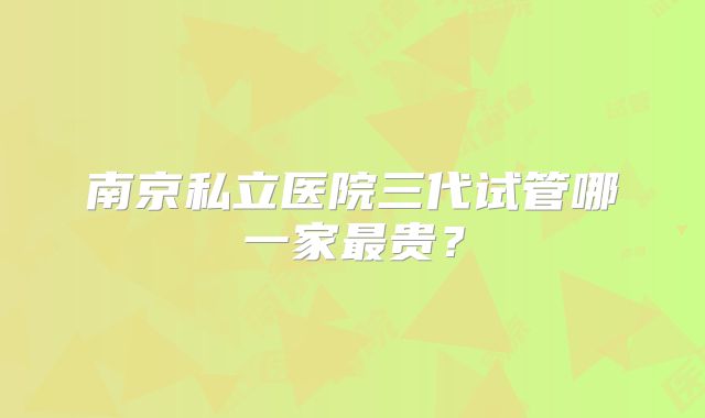 南京私立医院三代试管哪一家最贵？