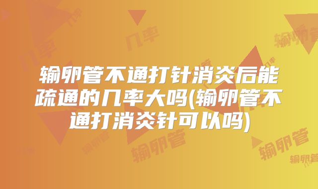 输卵管不通打针消炎后能疏通的几率大吗(输卵管不通打消炎针可以吗)