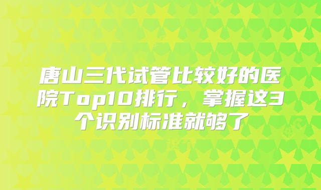 唐山三代试管比较好的医院Top10排行，掌握这3个识别标准就够了