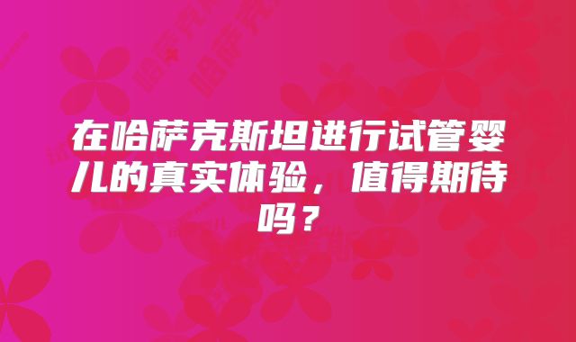 在哈萨克斯坦进行试管婴儿的真实体验,值得期待吗?