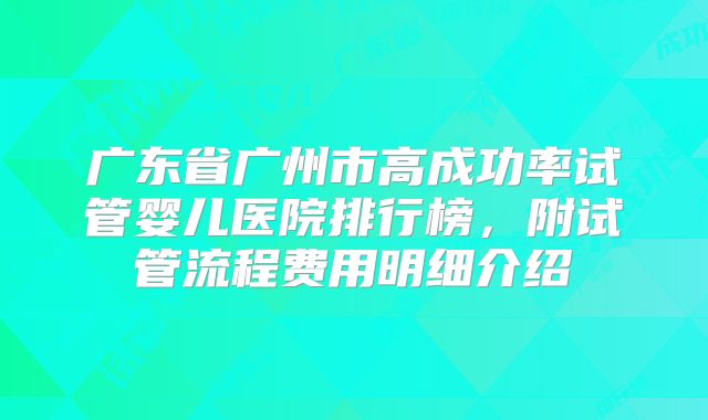 广东省广州市高成功率试管婴儿医院排行榜，附试管流程费用明细介绍