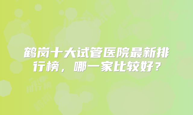 鹤岗十大试管医院最新排行榜，哪一家比较好？