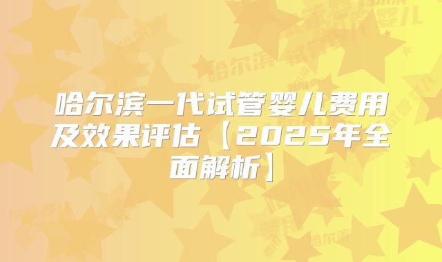 哈尔滨一代试管婴儿费用及效果评估【2025年全面解析】
