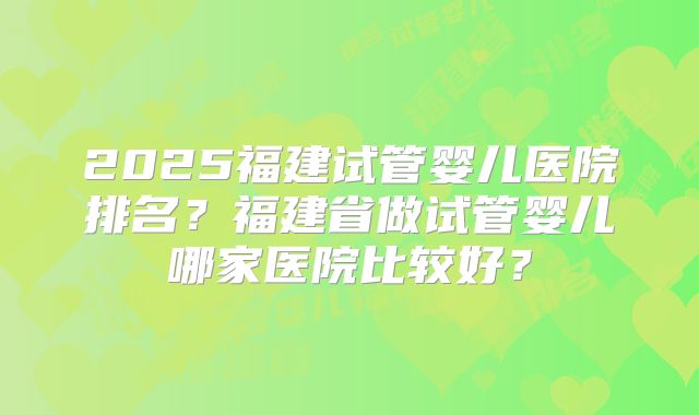 2025福建试管婴儿医院排名？福建省做试管婴儿哪家医院比较好？