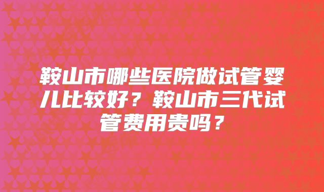 鞍山市哪些医院做试管婴儿比较好?鞍山市三代试管费用贵吗?