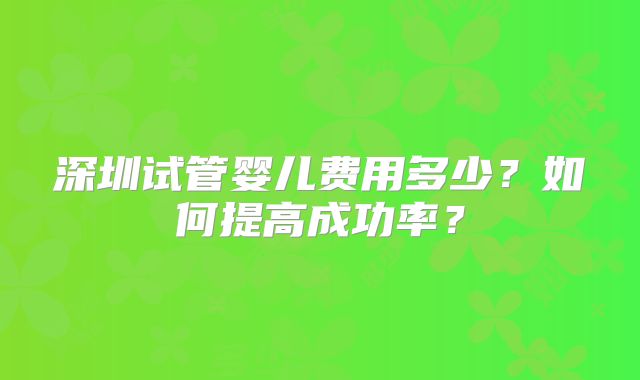 深圳试管婴儿费用多少？如何提高成功率？