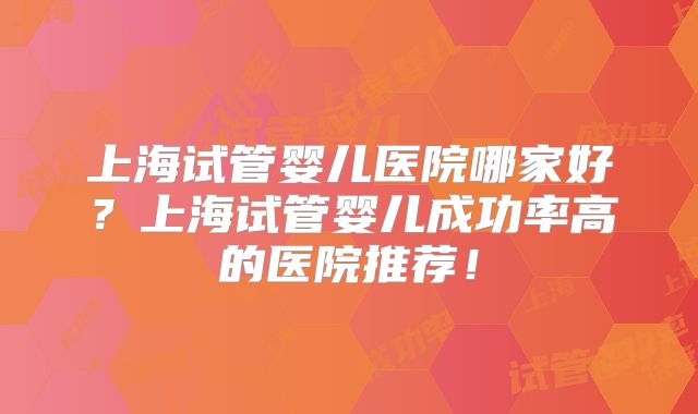 上海试管婴儿医院哪家好？上海试管婴儿成功率高的医院推荐！