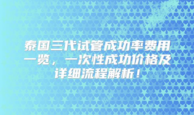 泰国三代试管成功率费用一览，一次性成功价格及详细流程解析！