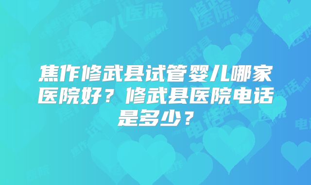 焦作修武县试管婴儿哪家医院好？修武县医院电话是多少？