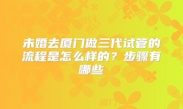 未婚去厦门做三代试管的流程是怎么样的？步骤有哪些