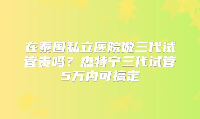 在泰国私立医院做三代试管贵吗？杰特宁三代试管5万内可搞定