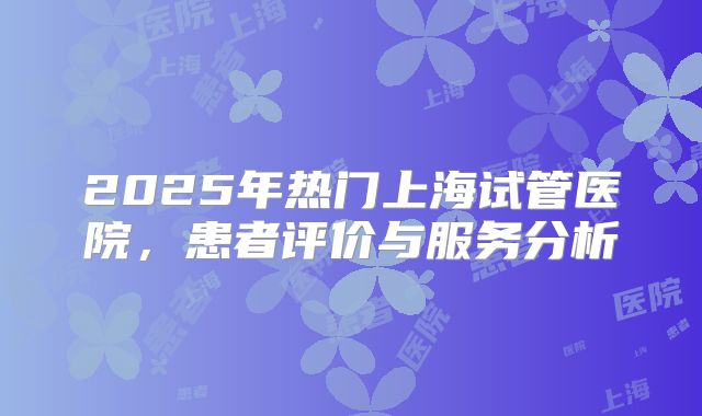 2025年热门上海试管医院，患者评价与服务分析