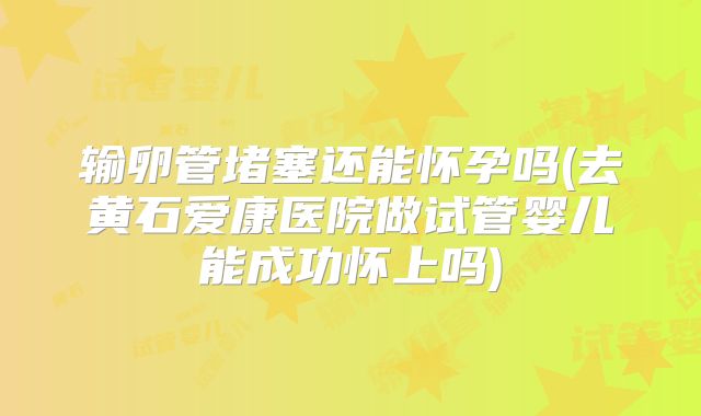 输卵管堵塞还能怀孕吗(去黄石爱康医院做试管婴儿能成功怀上吗)