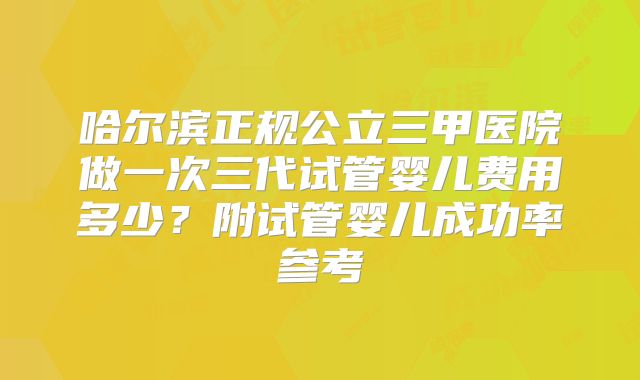 哈尔滨正规公立三甲医院做一次三代试管婴儿费用多少?附试管婴儿成功率参考