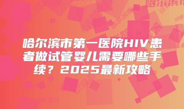 哈尔滨市第一医院HIV患者做试管婴儿需要哪些手续？2025最新攻略