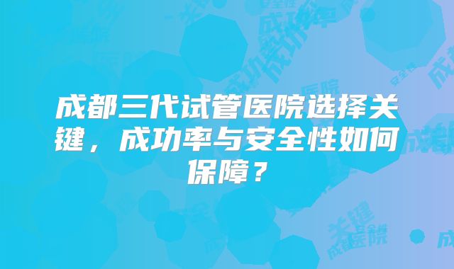 成都三代试管医院选择关键，成功率与安全性如何保障？