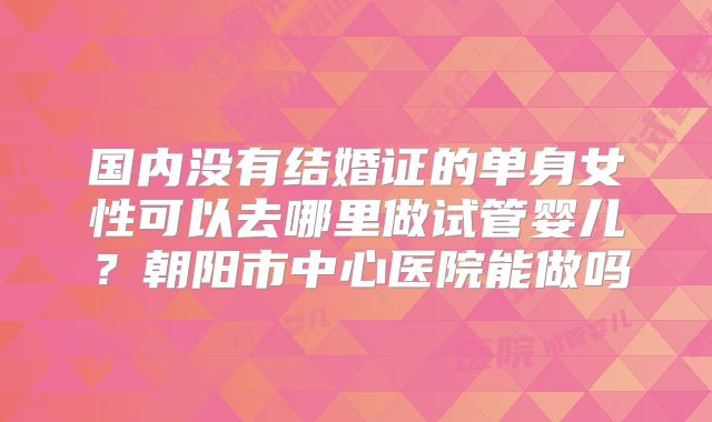 国内没有结婚证的单身女性可以去哪里做试管婴儿?朝阳市中心医院能做吗