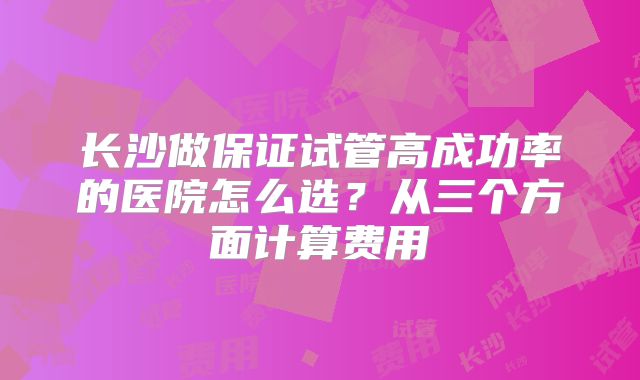 长沙做保证试管高成功率的医院怎么选?从三个方面计算费用