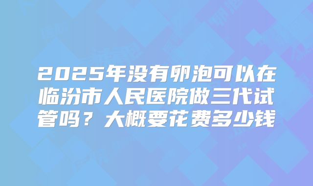 2025年没有卵泡可以在临汾市人民医院做三代试管吗?大概要花费多少钱