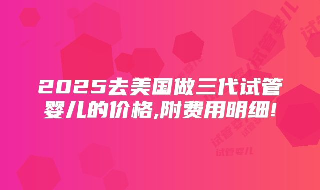 2025去美国做三代试管婴儿的价格,附费用明细!