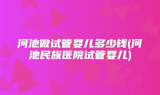 河池做试管婴儿多少钱(河池民族医院试管婴儿)