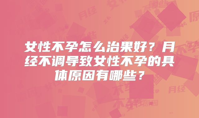 女性不孕怎么治果好？月经不调导致女性不孕的具体原因有哪些？
