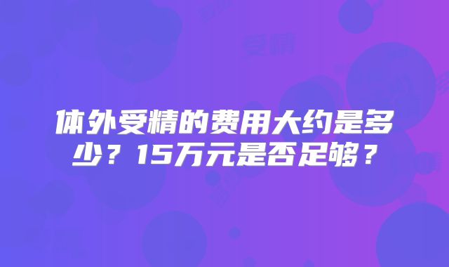 体外受精的费用大约是多少？15万元是否足够？