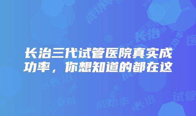 长治三代试管医院真实成功率，你想知道的都在这