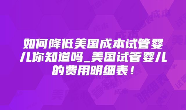 如何降低美国成本试管婴儿你知道吗_美国试管婴儿的费用明细表！