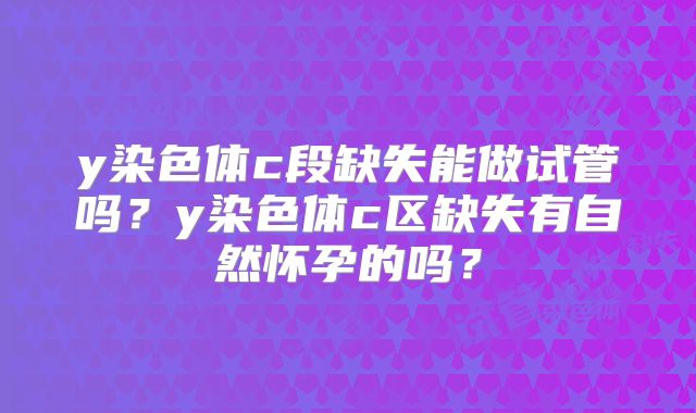 y染色体c段缺失能做试管吗？y染色体c区缺失有自然怀孕的吗？