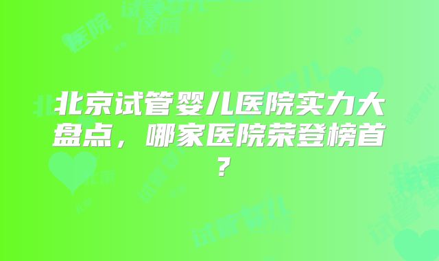 北京试管婴儿医院实力大盘点，哪家医院荣登榜首？
