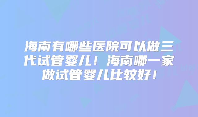 海南有哪些医院可以做三代试管婴儿!海南哪一家做试管婴儿比较好!