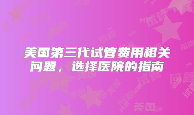 美国第三代试管费用相关问题，选择医院的指南