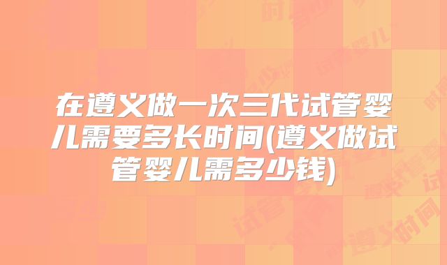 在遵义做一次三代试管婴儿需要多长时间(遵义做试管婴儿需多少钱)