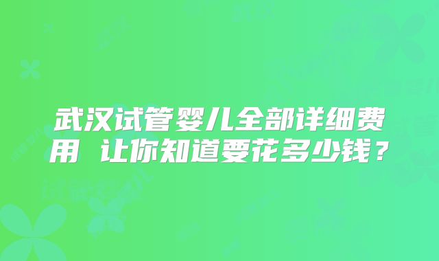 武汉试管婴儿全部详细费用 让你知道要花多少钱？