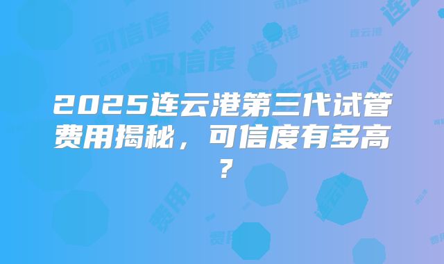 2025连云港第三代试管费用揭秘，可信度有多高？