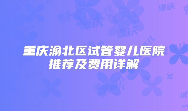 重庆渝北区试管婴儿医院推荐及费用详解