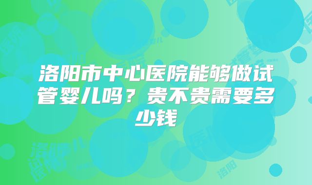 洛阳市中心医院能够做试管婴儿吗?贵不贵需要多少钱