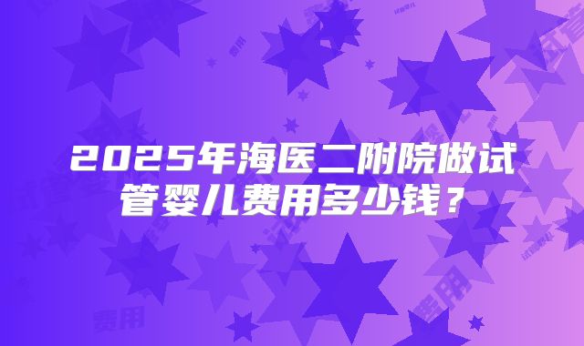 2025年海医二附院做试管婴儿费用多少钱?