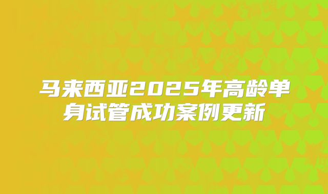 马来西亚2025年高龄单身试管成功案例更新