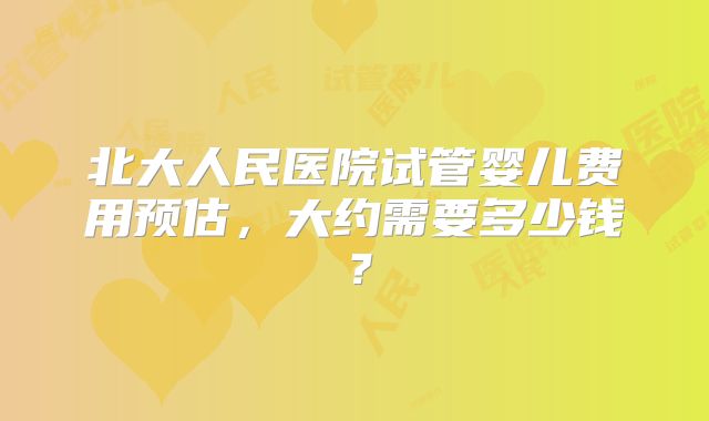 北大人民医院试管婴儿费用预估，大约需要多少钱？